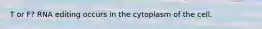 T or F? RNA editing occurs in the cytoplasm of the cell.