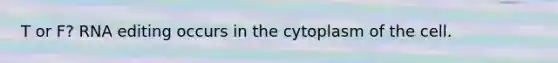 T or F? RNA editing occurs in the cytoplasm of the cell.