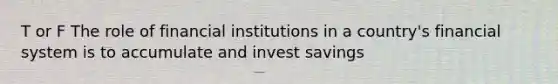 T or F The role of financial institutions in a country's financial system is to accumulate and invest savings