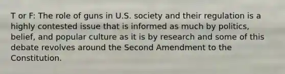 T or F: The role of guns in U.S. society and their regulation is a highly contested issue that is informed as much by politics, belief, and popular culture as it is by research and some of this debate revolves around the Second Amendment to the Constitution.