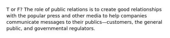 T or F? The role of public relations is to create good relationships with the popular press and other media to help companies communicate messages to their publics—customers, the general public, and governmental regulators.