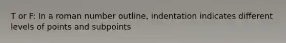 T or F: In a roman number outline, indentation indicates different levels of points and subpoints