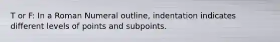 T or F: In a Roman Numeral outline, indentation indicates different levels of points and subpoints.