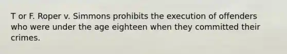 T or F. Roper v. Simmons prohibits the execution of offenders who were under the age eighteen when they committed their crimes.