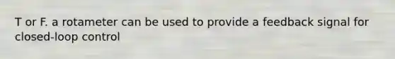 T or F. a rotameter can be used to provide a feedback signal for closed-loop control