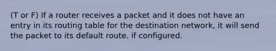 (T or F) If a router receives a packet and it does not have an entry in its routing table for the destination network, it will send the packet to its default route. if configured.