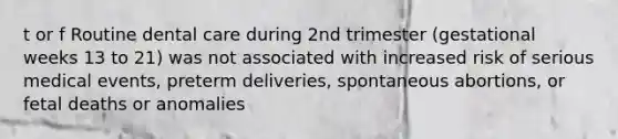 t or f Routine dental care during 2nd trimester (gestational weeks 13 to 21) was not associated with increased risk of serious medical events, preterm deliveries, spontaneous abortions, or fetal deaths or anomalies