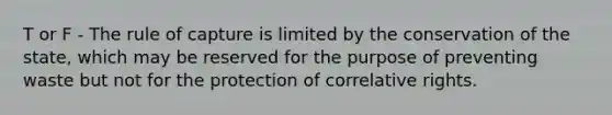 T or F - The rule of capture is limited by the conservation of the state, which may be reserved for the purpose of preventing waste but not for the protection of correlative rights.