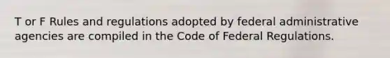 T or F Rules and regulations adopted by federal administrative agencies are compiled in the Code of Federal Regulations.