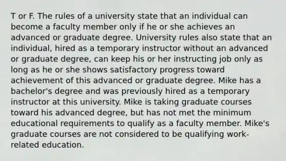 T or F. The rules of a university state that an individual can become a faculty member only if he or she achieves an advanced or graduate degree. University rules also state that an individual, hired as a temporary instructor without an advanced or graduate degree, can keep his or her instructing job only as long as he or she shows satisfactory progress toward achievement of this advanced or graduate degree. Mike has a bachelor's degree and was previously hired as a temporary instructor at this university. Mike is taking graduate courses toward his advanced degree, but has not met the minimum educational requirements to qualify as a faculty member. Mike's graduate courses are not considered to be qualifying work-related education.