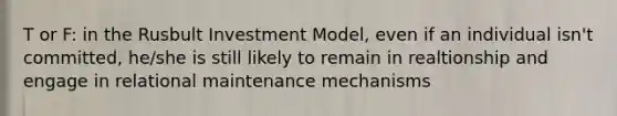 T or F: in the Rusbult Investment Model, even if an individual isn't committed, he/she is still likely to remain in realtionship and engage in relational maintenance mechanisms