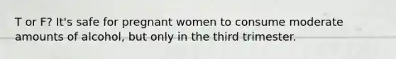 T or F? It's safe for pregnant women to consume moderate amounts of alcohol, but only in the third trimester.