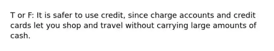 T or F: It is safer to use credit, since charge accounts and credit cards let you shop and travel without carrying large amounts of cash.