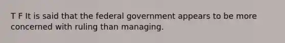 T F It is said that the federal government appears to be more concerned with ruling than managing.