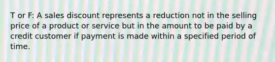 T or F: A sales discount represents a reduction not in the selling price of a product or service but in the amount to be paid by a credit customer if payment is made within a specified period of time.