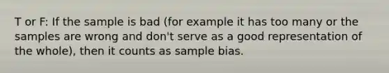 T or F: If the sample is bad (for example it has too many or the samples are wrong and don't serve as a good representation of the whole), then it counts as sample bias.