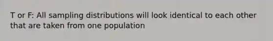 T or F: All sampling distributions will look identical to each other that are taken from one population