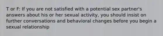 T or F: If you are not satisfied with a potential sex partner's answers about his or her sexual activity, you should insist on further conversations and behavioral changes before you begin a sexual relationship