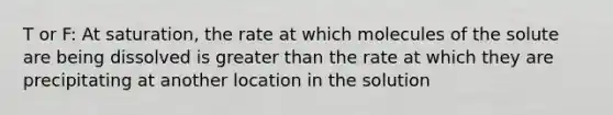 T or F: At saturation, the rate at which molecules of the solute are being dissolved is greater than the rate at which they are precipitating at another location in the solution