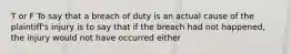 T or F To say that a breach of duty is an actual cause of the plaintiff's injury is to say that if the breach had not happened, the injury would not have occurred either