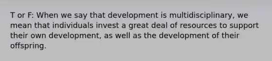 T or F: When we say that development is multidisciplinary, we mean that individuals invest a great deal of resources to support their own development, as well as the development of their offspring.