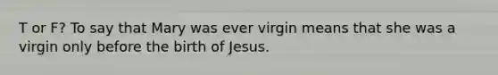 T or F? To say that Mary was ever virgin means that she was a virgin only before the birth of Jesus.