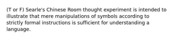 (T or F) Searle's Chinese Room thought experiment is intended to illustrate that mere manipulations of symbols according to strictly formal instructions is sufficient for understanding a language.