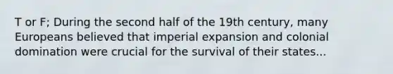 T or F; During the second half of the 19th century, many Europeans believed that imperial expansion and colonial domination were crucial for the survival of their states...