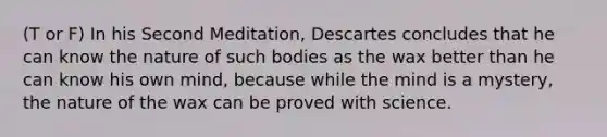 (T or F) In his Second Meditation, Descartes concludes that he can know the nature of such bodies as the wax better than he can know his own mind, because while the mind is a mystery, the nature of the wax can be proved with science.