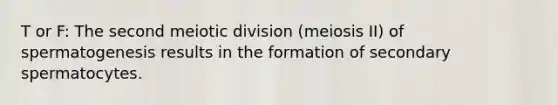 T or F: The second meiotic division (meiosis II) of spermatogenesis results in the formation of secondary spermatocytes.