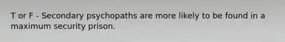 T or F - Secondary psychopaths are more likely to be found in a maximum security prison.