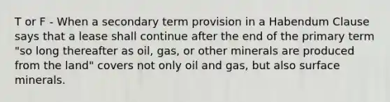 T or F - When a secondary term provision in a Habendum Clause says that a lease shall continue after the end of the primary term "so long thereafter as oil, gas, or other minerals are produced from the land" covers not only oil and gas, but also surface minerals.