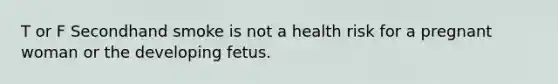 T or F Secondhand smoke is not a health risk for a pregnant woman or the developing fetus.