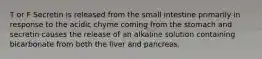 T or F Secretin is released from the small intestine primarily in response to the acidic chyme coming from the stomach and secretin causes the release of an alkaline solution containing bicarbonate from both the liver and pancreas.