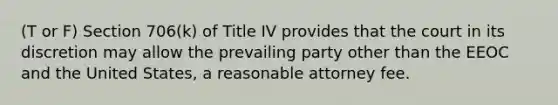 (T or F) Section 706(k) of Title IV provides that the court in its discretion may allow the prevailing party other than the EEOC and the United States, a reasonable attorney fee.