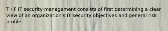 T / F IT security management consists of first determining a clear view of an organization's IT security objectives and general risk profile