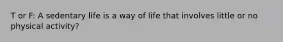 T or F: A sedentary life is a way of life that involves little or no physical activity?