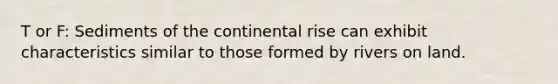 T or F: Sediments of the continental rise can exhibit characteristics similar to those formed by rivers on land.