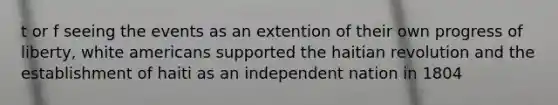 t or f seeing the events as an extention of their own progress of liberty, white americans supported the haitian revolution and the establishment of haiti as an independent nation in 1804