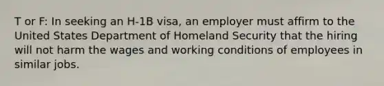 T or F: In seeking an H-1B visa, an employer must affirm to the United States Department of Homeland Security that the hiring will not harm the wages and working conditions of employees in similar jobs.