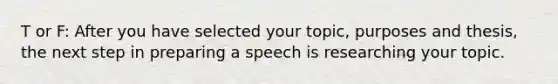 T or F: After you have selected your topic, purposes and thesis, the next step in preparing a speech is researching your topic.