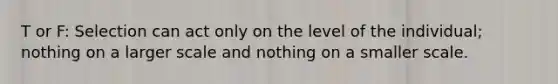 T or F: Selection can act only on the level of the individual; nothing on a larger scale and nothing on a smaller scale.