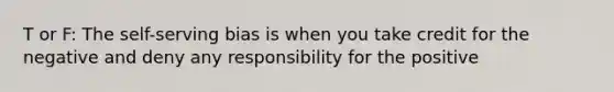 T or F: The self-serving bias is when you take credit for the negative and deny any responsibility for the positive