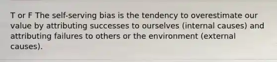 T or F The self-serving bias is the tendency to overestimate our value by attributing successes to ourselves (internal causes) and attributing failures to others or the environment (external causes).