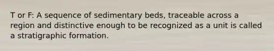 T or F: A sequence of sedimentary beds, traceable across a region and distinctive enough to be recognized as a unit is called a stratigraphic formation.
