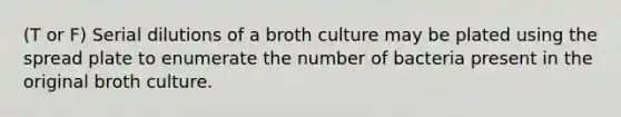 (T or F) Serial dilutions of a broth culture may be plated using the spread plate to enumerate the number of bacteria present in the original broth culture.