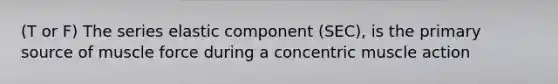 (T or F) The series elastic component (SEC), is the primary source of muscle force during a concentric muscle action