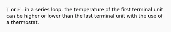 T or F - in a series loop, the temperature of the first terminal unit can be higher or lower than the last terminal unit with the use of a thermostat.