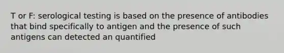 T or F: serological testing is based on the presence of antibodies that bind specifically to antigen and the presence of such antigens can detected an quantified