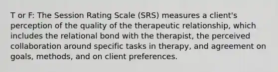 T or F: The Session Rating Scale (SRS) measures a client's perception of the quality of the therapeutic relationship, which includes the relational bond with the therapist, the perceived collaboration around specific tasks in therapy, and agreement on goals, methods, and on client preferences.